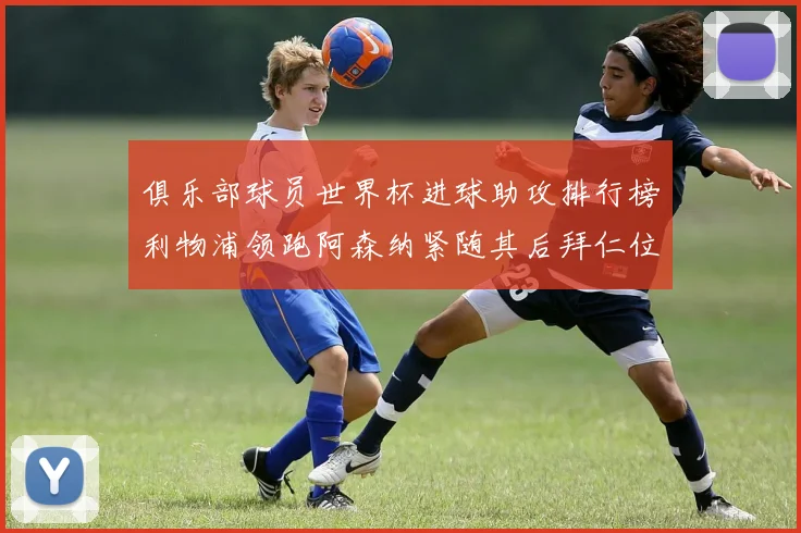 俱乐部球员世界杯进球助攻排行榜利物浦领跑阿森纳紧随其后拜仁位列第三